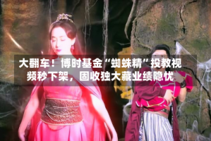 大翻车！博时基金“蜘蛛精”投教视频秒下架，固收独大藏业绩隐忧