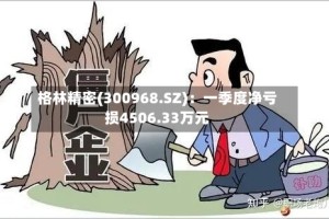格林精密(300968.SZ)：一季度净亏损4506.33万元