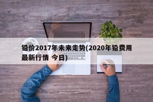 铅价2017年未来走势(2020年铅费用最新行情 今日)
