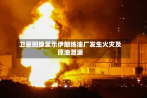 卫星图像显示伊朗炼油厂发生火灾及原油泄漏