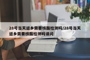 28号当天返乡需要核酸检测吗/28号当天返乡需要核酸检测吗请问
