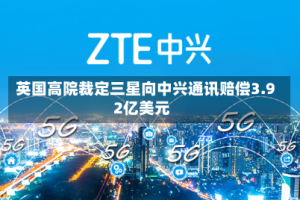 英国高院裁定三星向中兴通讯赔偿3.92亿美元