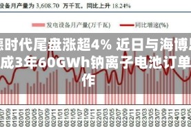 宁德时代尾盘涨超4% 近日与海博思创达成3年60GWh钠离子电池订单合作