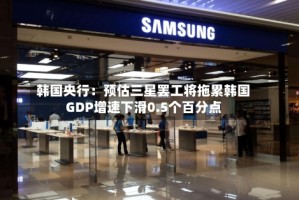 韩国央行：预估三星罢工将拖累韩国GDP增速下滑0.5个百分点