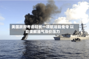 美国政府考虑延长一项航运豁免令 以助缓解油气涨价压力