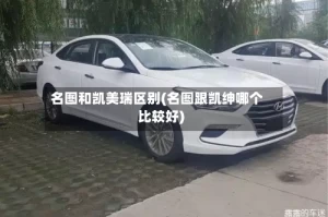 名图和凯美瑞区别(名图跟凯绅哪个比较好)