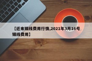 【近来锡线费用行情,2021年3月16号锡线费用】