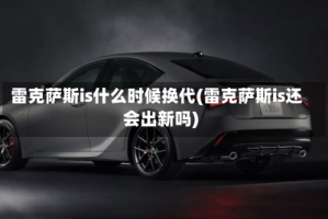 雷克萨斯is什么时候换代(雷克萨斯is还会出新吗)