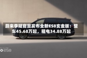 蔚来李斌官宣发布全新ES8玄金版：整车45.68万起，租电34.88万起