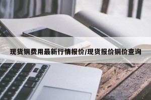 现货铜费用最新行情报价/现货报价铜价查询
