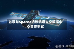 谷歌与SpaceX洽谈轨道太空数据中心合作事宜
