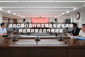 进出口银行副行长王晓赴安徽省调研并出席政银企合作推进会