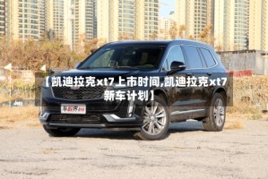【凯迪拉克xt7上市时间,凯迪拉克xt7新车计划】