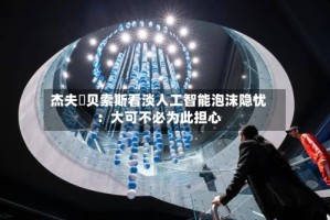 杰夫・贝索斯看淡人工智能泡沫隐忧：大可不必为此担心