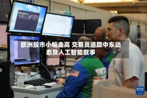 欧洲股市小幅走高 交易员追踪中东动态及人工智能叙事