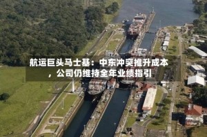 航运巨头马士基：中东冲突推升成本，公司仍维持全年业绩指引