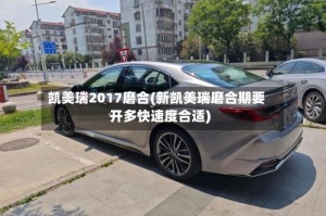 凯美瑞2017磨合(新凯美瑞磨合期要开多快速度合适)