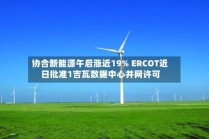 协合新能源午后涨近19% ERCOT近日批准1吉瓦数据中心并网许可