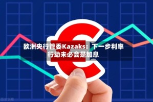 欧洲央行管委Kazaks：下一步利率行动未必会是加息