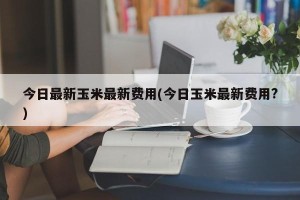今日最新玉米最新费用(今日玉米最新费用?)