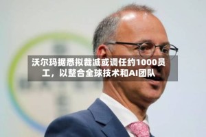 沃尔玛据悉拟裁减或调任约1000员工，以整合全球技术和AI团队