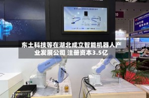 东土科技等在湖北成立智能机器人产业发展公司 注册资本3.5亿