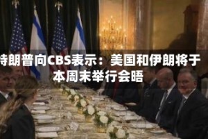 特朗普向CBS表示：美国和伊朗将于本周末举行会晤