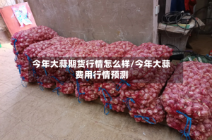 今年大蒜期货行情怎么样/今年大蒜费用行情预测