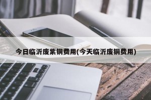 今日临沂废紫铜费用(今天临沂废铜费用)