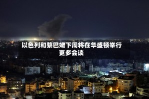 以色列和黎巴嫩下周将在华盛顿举行更多会谈