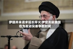 伊朗并未请求延长停火 伊官员称美国在为发动突袭争取时间