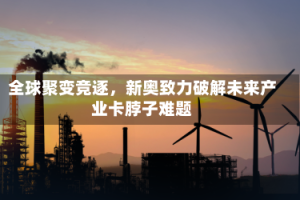 全球聚变竞逐，新奥致力破解未来产业卡脖子难题