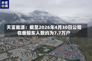 天富能源：截至2026年4月30日公司在册股东人数约为7.7万户