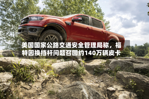 美国国家公路交通安全管理局称，福特因换挡杆问题召回约140万辆皮卡-第3张图片