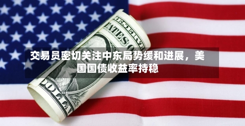 交易员密切关注中东局势缓和进展，美国国债收益率持稳-第1张图片