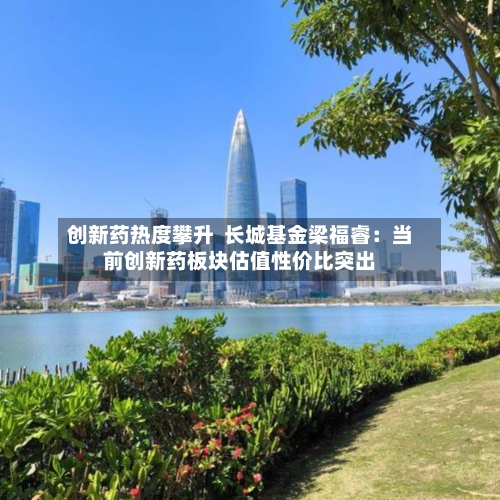 创新药热度攀升  长城基金梁福睿：当前创新药板块估值性价比突出-第1张图片