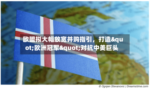 欧盟拟大幅放宽并购指引	，打造"欧洲冠军"对抗中美巨头-第2张图片