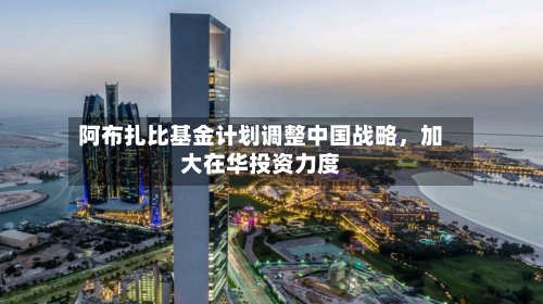 阿布扎比基金计划调整中国战略	，加大在华投资力度-第2张图片