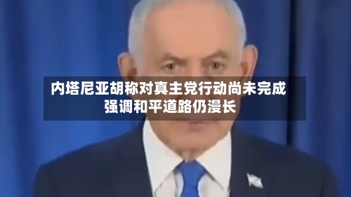 内塔尼亚胡称对真主党行动尚未完成 强调和平道路仍漫长-第1张图片