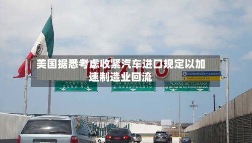 美国据悉考虑收紧汽车进口规定以加速制造业回流-第2张图片