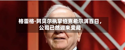 格雷格·阿贝尔执掌伯克希尔满百日，公司已然迎来变局-第2张图片