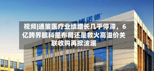 视频|通策医疗业绩增长几乎停滞，6亿跨界眼科是布局还是救火高溢价关联收购再掀波澜-第2张图片