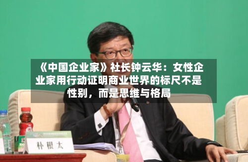 《中国企业家》社长钟云华：女性企业家用行动证明商业世界的标尺不是性别，而是思维与格局-第1张图片