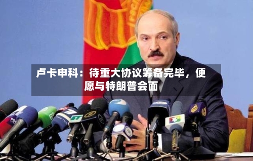 卢卡申科：待重大协议筹备完毕，便愿与特朗普会面-第1张图片