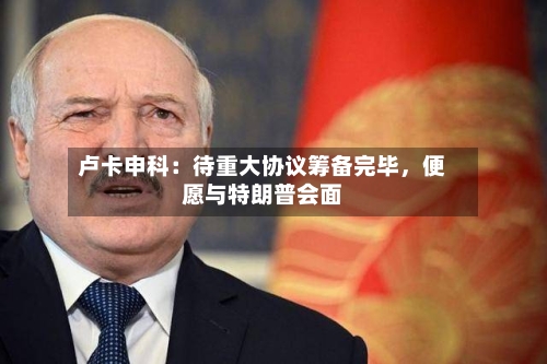 卢卡申科：待重大协议筹备完毕，便愿与特朗普会面-第2张图片