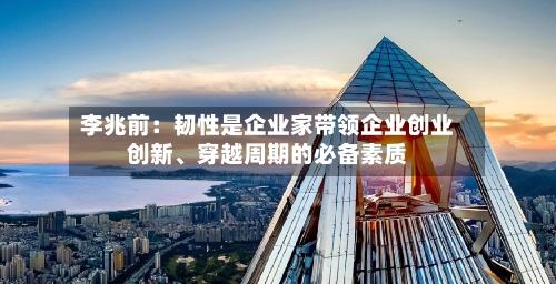 李兆前：韧性是企业家带领企业创业创新、穿越周期的必备素质-第1张图片