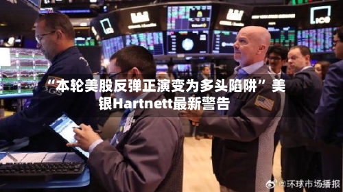 “本轮美股反弹正演变为多头陷阱” 美银Hartnett最新警告-第1张图片