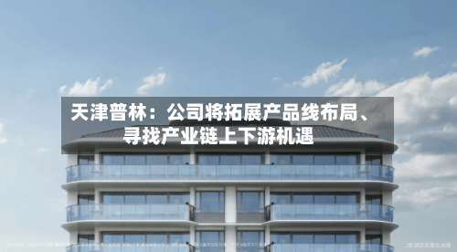 天津普林：公司将拓展产品线布局、寻找产业链上下游机遇-第1张图片