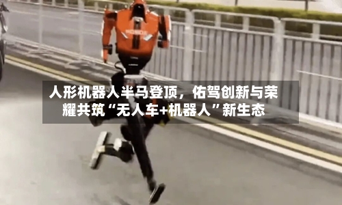 人形机器人半马登顶	，佑驾创新与荣耀共筑“无人车+机器人	”新生态-第1张图片