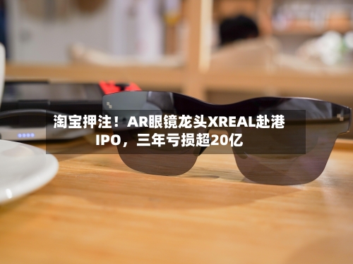 淘宝押注！AR眼镜龙头XREAL赴港IPO，三年亏损超20亿-第2张图片